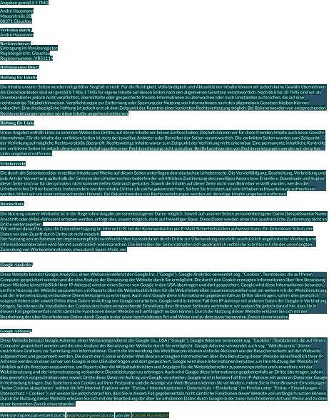 Angaben gemäß § 5 TMG André Hausmann Mauerstraße 20 08371 Glauchau Vertreten durch: André Hausmann Registereintrag: Eintragung im Vereinsregister. Registergericht: Glauchau Registernummer: VR51114 Haftungsausschluss: Haftung für Inhalte Die Inhalte unserer Seiten wurden mit größter Sorgfalt erstellt. Für die Richtigkeit, Vollständigkeit und Aktualität der Inhalte können wir jedoch keine Gewähr übernehmen.  Als Diensteanbieter sind wir gemäß § 7 Abs.1 TMG für eigene Inhalte auf diesen Seiten nach den allgemeinen Gesetzen verantwortlich. Nach §§ 8 bis 10 TMG sind wir als  Diensteanbieter jedoch nicht verpflichtet, übermittelte oder gespeicherte fremde Informationen zu überwachen oder nach Umständen zu forschen, die auf eine  rechtswidrige Tätigkeit hinweisen. Verpflichtungen zur Entfernung oder Sperrung der Nutzung von Informationen nach den allgemeinen Gesetzen bleiben hiervon  unberührt. Eine diesbezügliche Haftung ist jedoch erst ab dem Zeitpunkt der Kenntnis einer konkreten Rechtsverletzung möglich. Bei Bekanntwerden von entsprechenden  Rechtsverletzungen werden wir diese Inhalte umgehend entfernen. Haftung für Links Unser Angebot enthält Links zu externen Webseiten Dritter, auf deren Inhalte wir keinen Einfluss haben. Deshalb können wir für diese fremden Inhalte auch keine Gewähr  übernehmen. Für die Inhalte der verlinkten Seiten ist stets der jeweilige Anbieter oder Betreiber der Seiten verantwortlich. Die verlinkten Seiten wurden zum Zeitpunkt  der Verlinkung auf mögliche Rechtsverstöße überprüft. Rechtswidrige Inhalte waren zum Zeitpunkt der Verlinkung nicht erkennbar. Eine permanente inhaltliche Kontrolle  der verlinkten Seiten ist jedoch ohne konkrete Anhaltspunkte einer Rechtsverletzung nicht zumutbar. Bei Bekanntwerden von Rechtsverletzungen werden wir derartige  Links umgehend entfernen. Urheberrecht Die durch die Seitenbetreiber erstellten Inhalte und Werke auf diesen Seiten unterliegen dem deutschen Urheberrecht. Die Vervielfältigung, Bearbeitung, Verbreitung und  jede Art der Verwertung außerhalb der Grenzen des Urheberrechtes bedürfen der schriftlichen Zustimmung des jeweiligen Autors bzw. Erstellers. Downloads und Kopien  dieser Seite sind nur für den privaten, nicht kommerziellen Gebrauch gestattet. Soweit die Inhalte auf dieser Seite nicht vom Betreiber erstellt wurden, werden die  Urheberrechte Dritter beachtet. Insbesondere werden Inhalte Dritter als solche gekennzeichnet. Sollten Sie trotzdem auf eine Urheberrechtsverletzung aufmerksam  werden, bitten wir um einen entsprechenden Hinweis. Bei Bekanntwerden von Rechtsverletzungen werden wir derartige Inhalte umgehend entfernen. Datenschutz Die Nutzung unserer Webseite ist in der Regel ohne Angabe personenbezogener Daten möglich. Soweit auf unseren Seiten personenbezogene Daten (beispielsweise Name,  Anschrift oder eMail-Adressen) erhoben werden, erfolgt dies, soweit möglich, stets auf freiwilliger Basis. Diese Daten werden ohne Ihre ausdrückliche Zustimmung nicht an  Dritte weitergegeben. Wir weisen darauf hin, dass die Datenübertragung im Internet (z.B. bei der Kommunikation per E-Mail) Sicherheitslücken aufweisen kann. Ein lückenloser Schutz der  Daten vor dem Zugriff durch Dritte ist nicht möglich. Der Nutzung von im Rahmen der Impressumspflicht veröffentlichten Kontaktdaten durch Dritte zur Übersendung von nicht ausdrücklich angeforderter Werbung und  Informationsmaterialien wird hiermit ausdrücklich widersprochen. Die Betreiber der Seiten behalten sich ausdrücklich rechtliche Schritte im Falle der unverlangten  Zusendung von Werbeinformationen, etwa durch Spam-Mails, vor. Google Analytics Diese Website benutzt Google Analytics, einen Webanalysedienst der Google Inc. (''Google''). Google Analytics verwendet sog. ''Cookies'', Textdateien, die auf Ihrem  Computer gespeichert werden und die eine Analyse der Benutzung der Website durch Sie ermöglicht. Die durch den Cookie erzeugten Informationen über Ihre Benutzung  dieser Website (einschließlich Ihrer IP-Adresse) wird an einen Server von Google in den USA übertragen und dort gespeichert. Google wird diese Informationen benutzen,  um Ihre Nutzung der Website auszuwerten, um Reports über die Websiteaktivitäten für die Websitebetreiber zusammenzustellen und um weitere mit der Websitenutzung  und der Internetnutzung verbundene Dienstleistungen zu erbringen. Auch wird Google diese Informationen gegebenenfalls an Dritte übertragen, sofern dies gesetzlich  vorgeschrieben oder soweit Dritte diese Daten im Auftrag von Google verarbeiten. Google wird in keinem Fall Ihre IP-Adresse mit anderen Daten der Google in Verbindung  bringen. Sie können die Installation der Cookies durch eine entsprechende Einstellung Ihrer Browser Software verhindern; wir weisen Sie jedoch darauf hin, dass Sie in  diesem Fall gegebenenfalls nicht sämtliche Funktionen dieser Website voll umfänglich nutzen können. Durch die Nutzung dieser Website erklären Sie sich mit der  Bearbeitung der über Sie erhobenen Daten durch Google in der zuvor beschriebenen Art und Weise und zu dem zuvor benannten Zweck einverstanden. Google AdSense Diese Website benutzt Google Adsense, einen Webanzeigendienst der Google Inc., USA (''Google''). Google Adsense verwendet sog. ''Cookies'' (Textdateien), die auf Ihrem  Computer gespeichert werden und die eine Analyse der Benutzung der Website durch Sie ermöglicht. Google Adsense verwendet auch sog. ''Web Beacons'' (kleine  unsichtbare Grafiken) zur Sammlung von Informationen. Durch die Verwendung des Web Beacons können einfache Aktionen wie der Besucherverkehr auf der Webseite  aufgezeichnet und gesammelt werden. Die durch den Cookie und/oder Web Beacon erzeugten Informationen über Ihre Benutzung dieser Website (einschließlich Ihrer IP- Adresse) werden an einen Server von Google in den USA übertragen und dort gespeichert. Google wird diese Informationen benutzen, um Ihre Nutzung der Website im  Hinblick auf die Anzeigen auszuwerten, um Reports über die Websiteaktivitäten und Anzeigen für die Websitebetreiber zusammenzustellen und um weitere mit der  Websitenutzung und der Internetnutzung verbundene Dienstleistungen zu erbringen. Auch wird Google diese Informationen gegebenenfalls an Dritte übertragen, sofern  dies gesetzlich vorgeschrieben oder soweit Dritte diese Daten im Auftrag von Google verarbeiten. Google wird in keinem Fall Ihre IP-Adresse mit anderen Daten der Google  in Verbindung bringen. Das Speichern von Cookies auf Ihrer Festplatte und die Anzeige von Web Beacons können Sie verhindern, indem Sie in Ihren Browser-Einstellungen  ''keine Cookies akzeptieren'' wählen (Im MS Internet-Explorer unter ''Extras > Internetoptionen > Datenschutz > Einstellung''; im Firefox unter ''Extras > Einstellungen >  Datenschutz > Cookies''); wir weisen Sie jedoch darauf hin, dass Sie in diesem Fall gegebenenfalls nicht sämtliche Funktionen dieser Website voll umfänglich nutzen können.  Durch die Nutzung dieser Website erklären Sie sich mit der Bearbeitung der über Sie erhobenen Daten durch Google in der zuvor beschriebenen Art und Weise und zu dem  zuvor benannten Zweck einverstanden. Website Impressum erstellt durch   impressum-generator.de   von der   Kanzlei Hasselbach